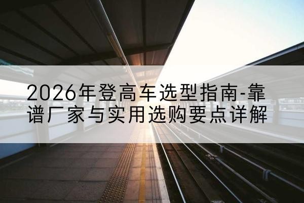 雅江登高车厂家推荐-2026年登高车选型指南-靠谱厂家与实用选购要点详解