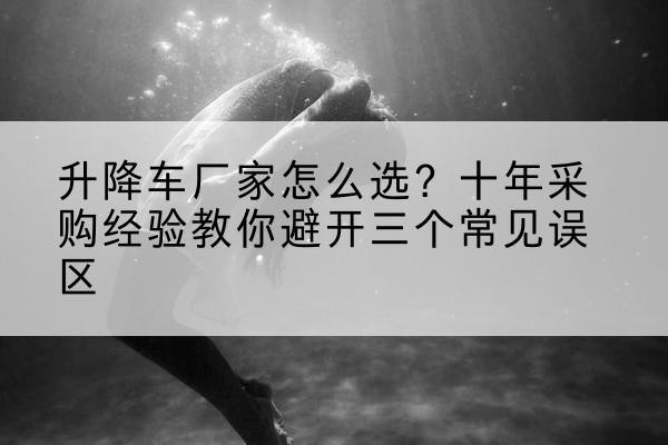 雅江升降车厂家-怎么选？十年采购经验教你避开三个常见误区