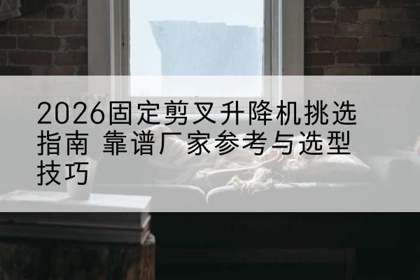 雅江固定剪叉升降机厂家推荐-2026固定剪叉升降机挑选指南 靠谱厂家参考与选型技巧
