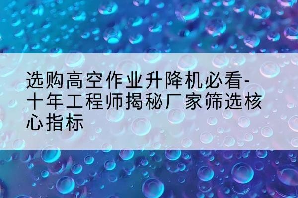 雅江高空作业升降机厂家推荐-选购高空作业升降机必看-十年工程师揭秘厂家筛选核心指标