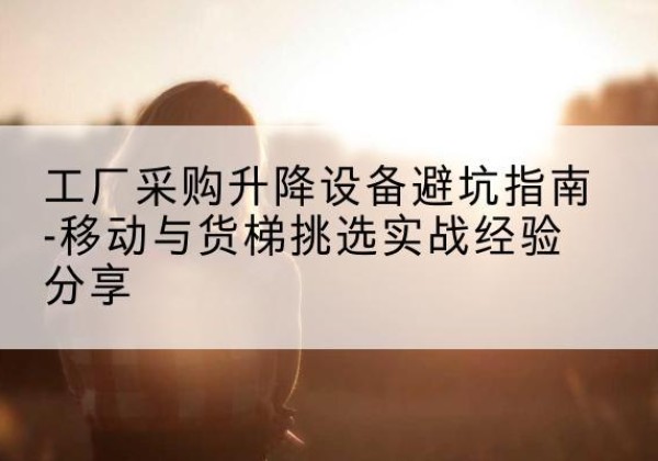 雅江移动式升降机怎么选-工厂采购升降设备避坑指南-移动与货梯挑选实战经验分享