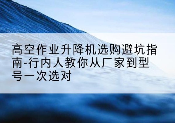 雅江升降平台厂家-高空作业升降机选购避坑指南-行内人教你从厂家到型号一次选对
