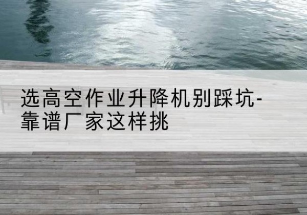 雅江剪叉式升降机厂家-选高空作业升降机别踩坑-靠谱厂家这样挑