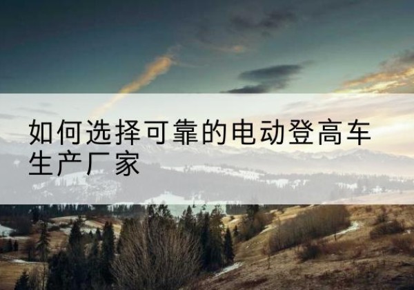 雅江电动登高车厂家-如何选择可靠的电动登高车生产厂家