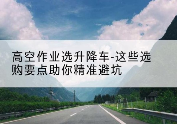 雅江升降车厂家-高空作业选升降车-这些选购要点助你*避坑