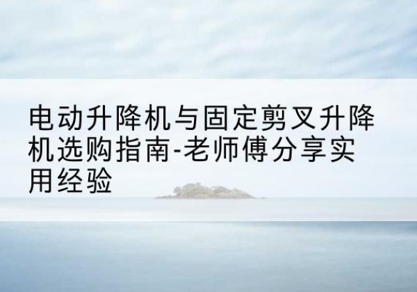 雅江电动升降机怎么选-电动升降机与固定剪叉升降机选购指南-老师傅分享实用经验
