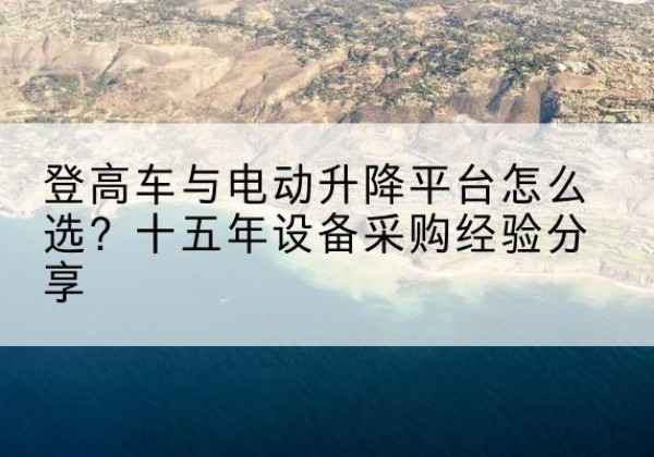 雅江登高车厂家厂家-登高车与电动升降平台怎么选？十五年设备采购经验分享