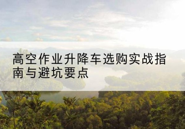 雅江升降车怎么选-高空作业升降车选购实战指南与避坑要点