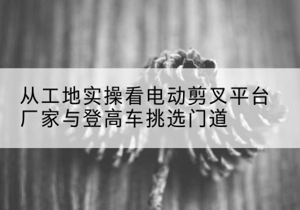 雅江电动剪叉升降平台厂家-从工地实操看电动剪叉平台厂家与登高车挑选门道