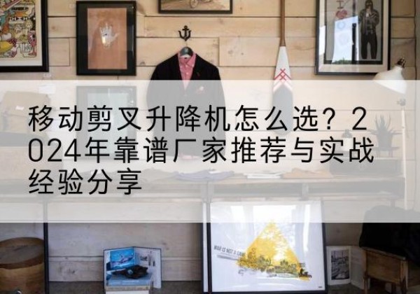 雅江升降平台厂家推荐-移动剪叉升降机怎么选？2024年靠谱厂家推荐与实战经验分享