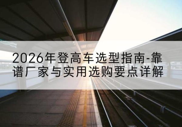 雅江登高车厂家推荐-2026年登高车选型指南-靠谱厂家与实用选购要点详解