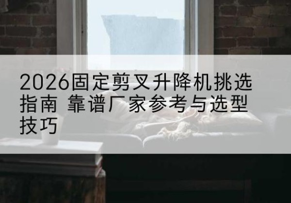 雅江固定剪叉升降机厂家推荐-2026固定剪叉升降机挑选指南 靠谱厂家参考与选型技巧
